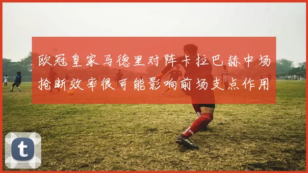 欧冠皇家马德里对阵卡拉巴赫中场抢断效率很可能影响前场支点作用