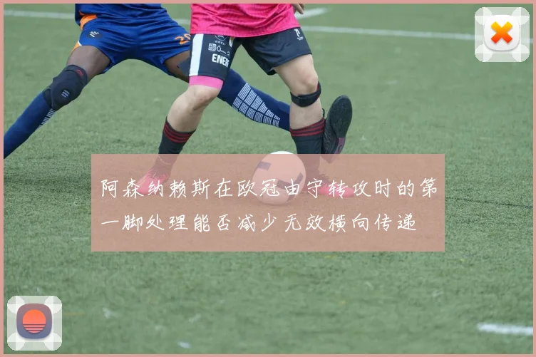 阿森纳赖斯在欧冠由守转攻时的第一脚处理能否减少无效横向传递