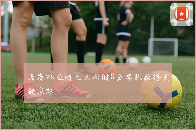 马赛vs亚特兰大补时8分客队获得关键点球