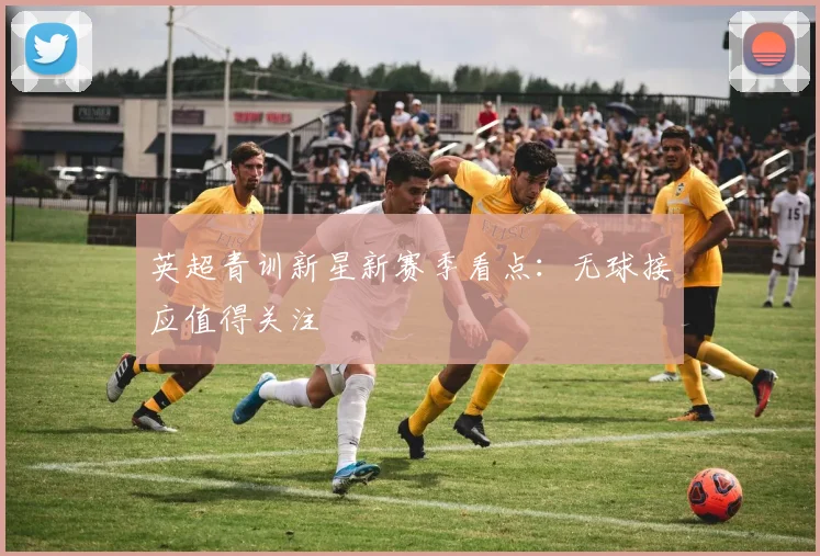 英超青训新星新赛季看点:无球接应值得关注