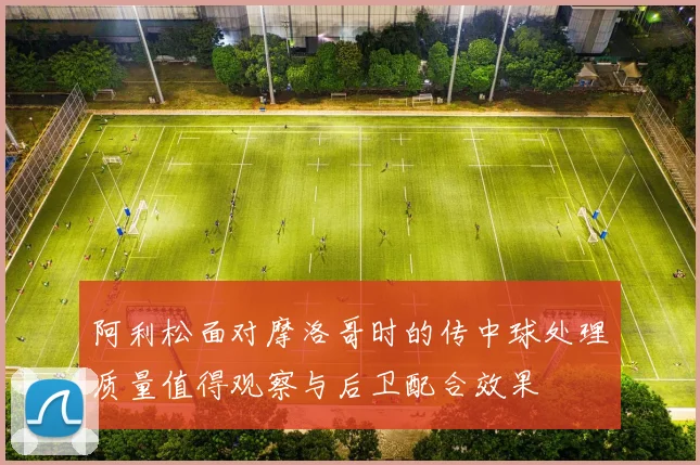 阿利松面对摩洛哥时的传中球处理质量值得观察与后卫配合效果