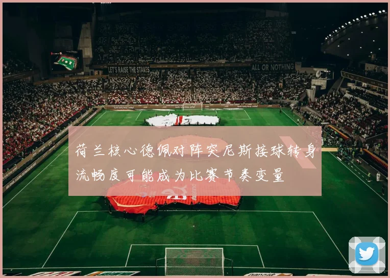 荷兰核心德佩对阵突尼斯接球转身流畅度可能成为比赛节奏变量