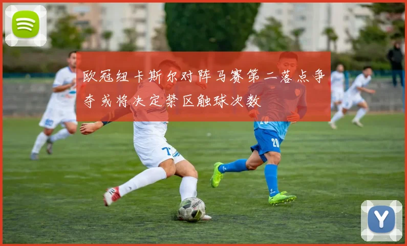 欧冠纽卡斯尔对阵马赛第二落点争夺或将决定禁区触球次数