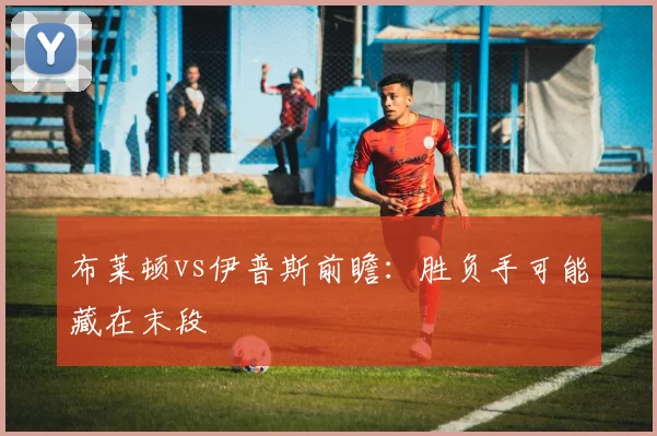 布莱顿vs伊普斯前瞻:胜负手可能藏在末段