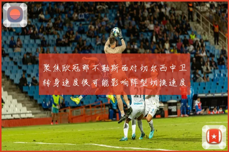 聚焦欧冠那不勒斯面对切尔西中卫转身速度很可能影响阵型切换速度