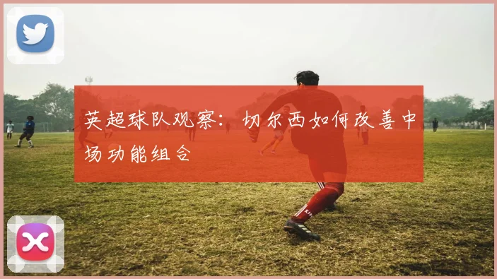 英超球队观察：切尔西如何改善中场功能组合